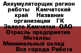 Аккумуляторщик(регион работы - Камчатский край) › Название организации ­ ГК Золото Камчатки, ОАО › Отрасль предприятия ­ Металлы › Минимальный оклад ­ 22 500 - Все города Работа » Вакансии   . Башкортостан респ.,Баймакский р-н